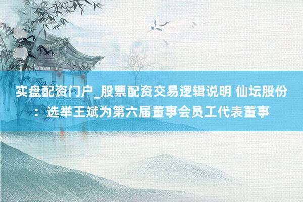 实盘配资门户_股票配资交易逻辑说明 仙坛股份：选举王斌为第六届董事会员工代表董事