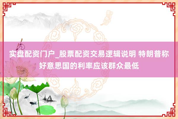 实盘配资门户_股票配资交易逻辑说明 特朗普称好意思国的利率应该群众最低