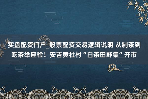 实盘配资门户_股票配资交易逻辑说明 从制茶到吃茶举座验！安吉黄杜村“白茶田野集”开市
