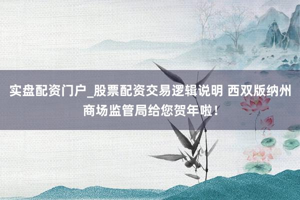 实盘配资门户_股票配资交易逻辑说明 西双版纳州商场监管局给您贺年啦！