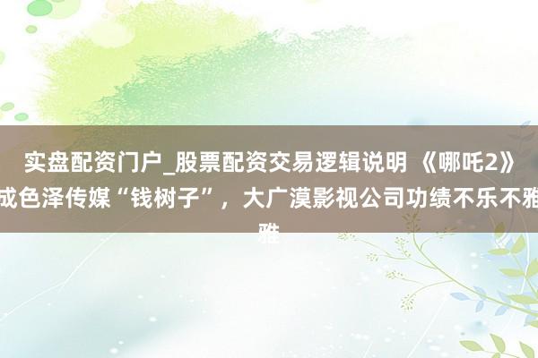 实盘配资门户_股票配资交易逻辑说明 《哪吒2》成色泽传媒“钱树子”，大广漠影视公司功绩不乐不雅
