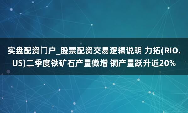 实盘配资门户_股票配资交易逻辑说明 力拓(RIO.US)二季度铁矿石产量微增 铜产量跃升近20%