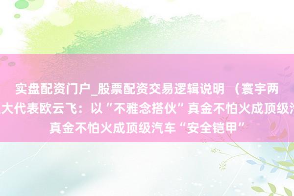 实盘配资门户_股票配资交易逻辑说明 （寰宇两会）寰宇东谈主大代表欧云飞：以“不雅念搭伙”真金不怕火成顶级汽车“安全铠甲”