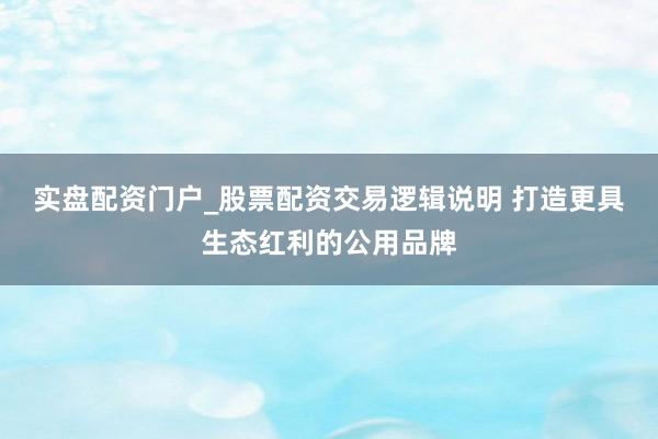 实盘配资门户_股票配资交易逻辑说明 打造更具生态红利的公用品牌