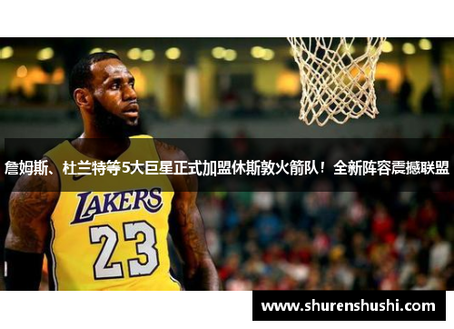 詹姆斯、杜兰特等5大巨星正式加盟休斯敦火箭队！全新阵容震撼联盟